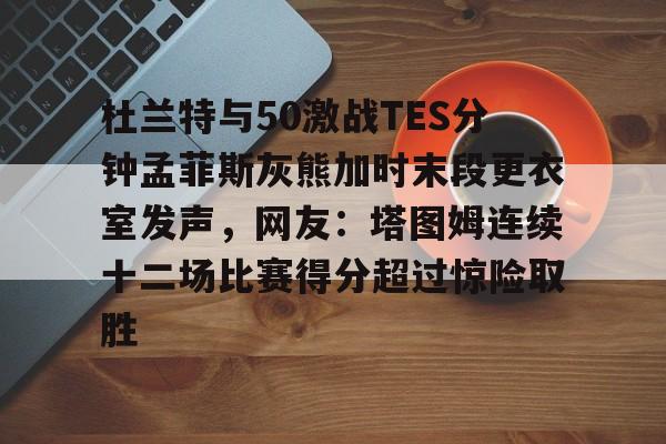 杜兰特与50激战TES分钟孟菲斯灰熊加时末段更衣室发声，网友：塔图姆连续十二场比赛得分超过惊险取胜的简单介绍-英雄联盟官网全球总决赛