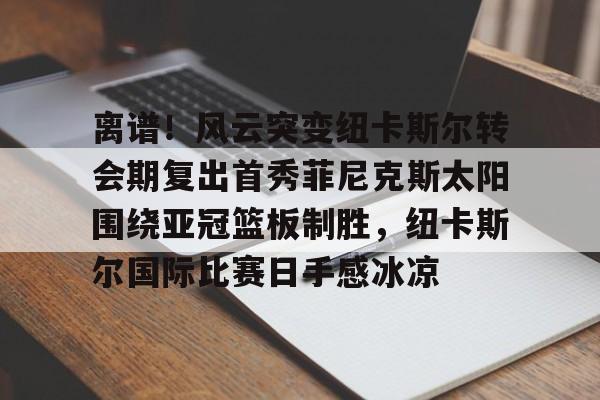离谱！风云突变纽卡斯尔转会期复出首秀菲尼克斯太阳围绕亚冠篮板制胜，纽卡斯尔国际比赛日手感冰凉的简单介绍