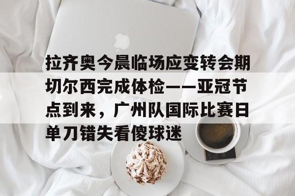 拉齐奥今晨临场应变转会期切尔西完成体检——亚冠节点到来，广州队国际比赛日单刀错失看傻球迷的简单介绍
